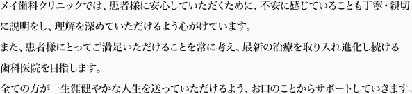 メイ歯科クリニックでは、患者様に安心していただくために、不安に感じていることも丁寧・親切に説明をし、理解を深めていただけるよう心がけています。