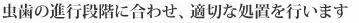 虫歯の進行段階に合わせ、適切な処置を行います